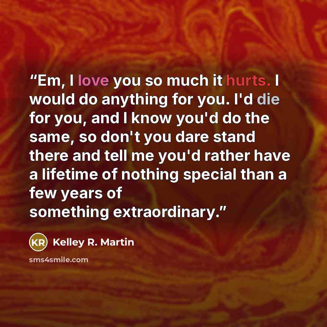 “Em, I love you so much it hurts. I would do anything for you. I'd die for you, and I know you'd do the same, so don't you dare stand there and tell me you'd rather have a lifetime of nothing special than a few years of something extraordinary.” quote by Kelley R. Martin