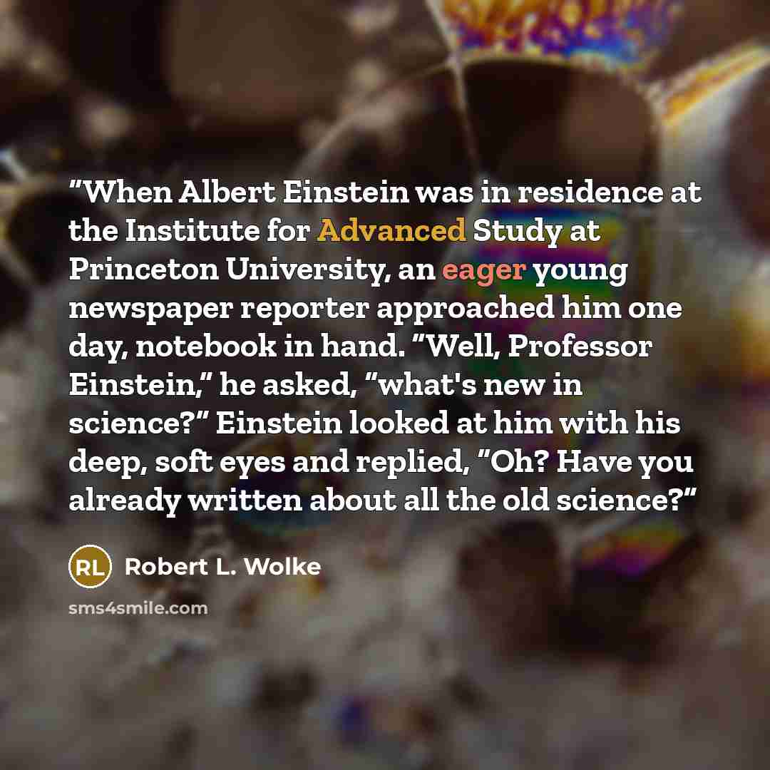 “When Albert Einstein was in residence at the Institute for Advanced Study at Princeton University, an eager young newspaper reporter approached him one day, notebook in hand. “Well, Professor Einstein,” he asked, “what's new in science?” Einstein looked at him with his deep, soft eyes and replied…” quote by Robert L. Wolke