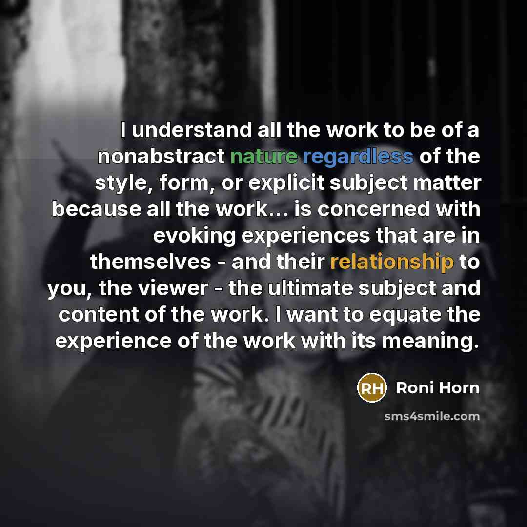 “I understand all the work to be of a nonabstract nature regardless of the style, form, or explicit subject matter because all the work... is concerned with evoking experiences that are in themselves - and their relationship to you, the viewer - the ultimate subject and content of the work. I want…” quote by Roni Horn