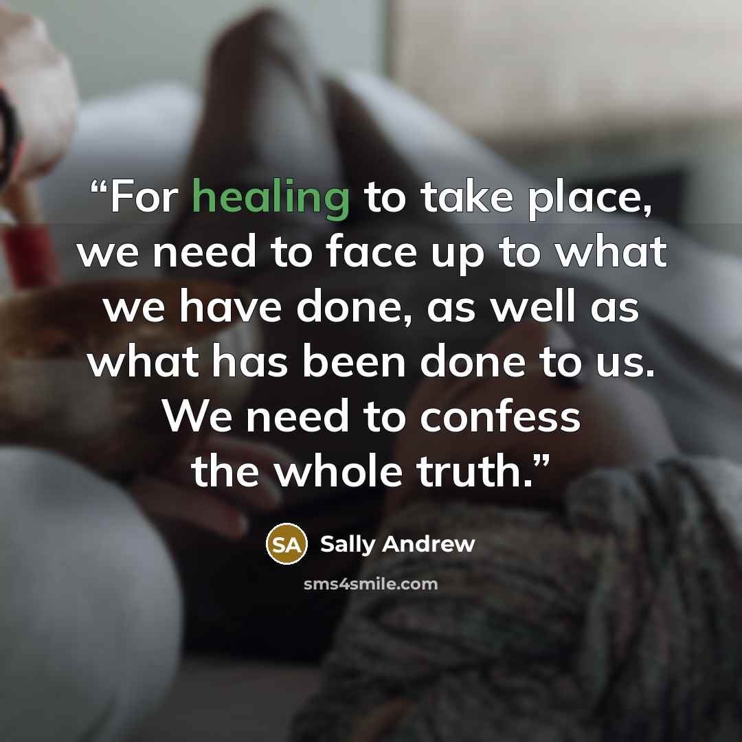 “For healing to take place, we need to face up to what we have done, as well as what has been done to us. We need to confess the whole truth.” quote by Sally Andrew