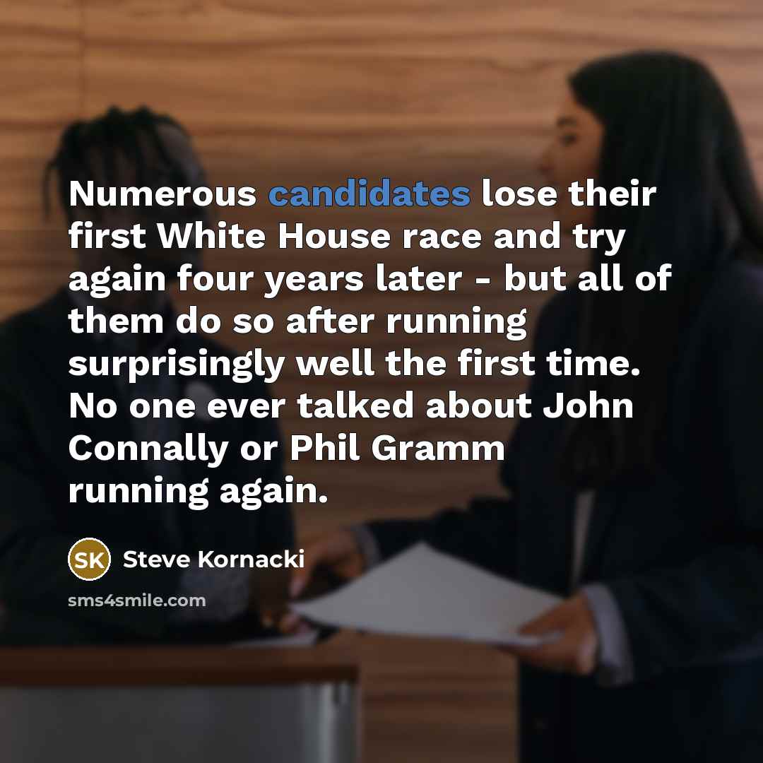 “Numerous candidates lose their first White House race and try again four years later - but all of them do so after running surprisingly well the first time. No one ever talked about John Connally or Phil Gramm running again.” quote by Steve Kornacki