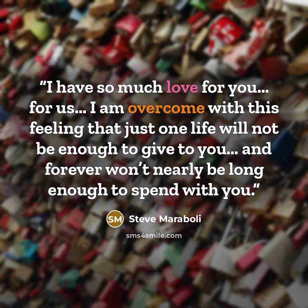 “I have so much love for you… for us… I am overcome with this feeling that just one life will not be enough to give to you… and forever won’t nearly be long enough to spend with you.” quote by Steve Maraboli