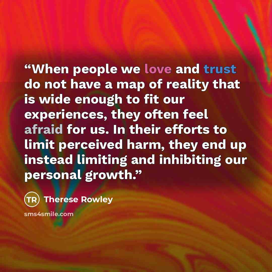 “When people we love and trust do not have a map of reality that is wide enough to fit our experiences, they often feel afraid for us. In their efforts to limit perceived harm, they end up instead limiting and inhibiting our personal growth.” quote by Therese Rowley