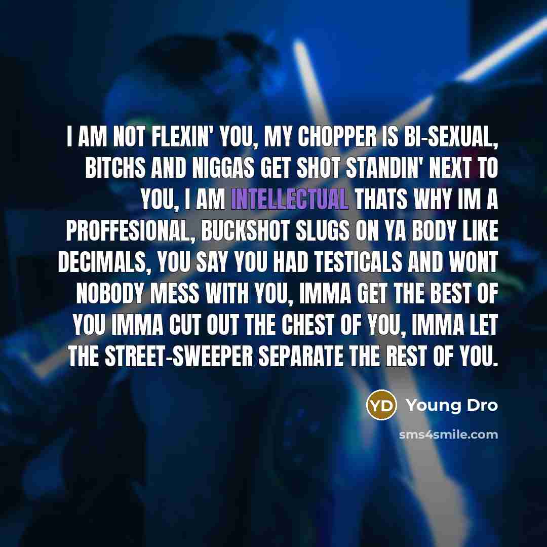 “I am not flexin' you, my chopper is bi-sexual, bitchs and niggas get shot standin' next to you, I am intellectual thats why Im a proffesional, Buckshot slugs on ya body like decimals, you say you had testicals and wont nobody mess with you, Imma get the best of you Imma cut out the chest of you…” quote by Young Dro