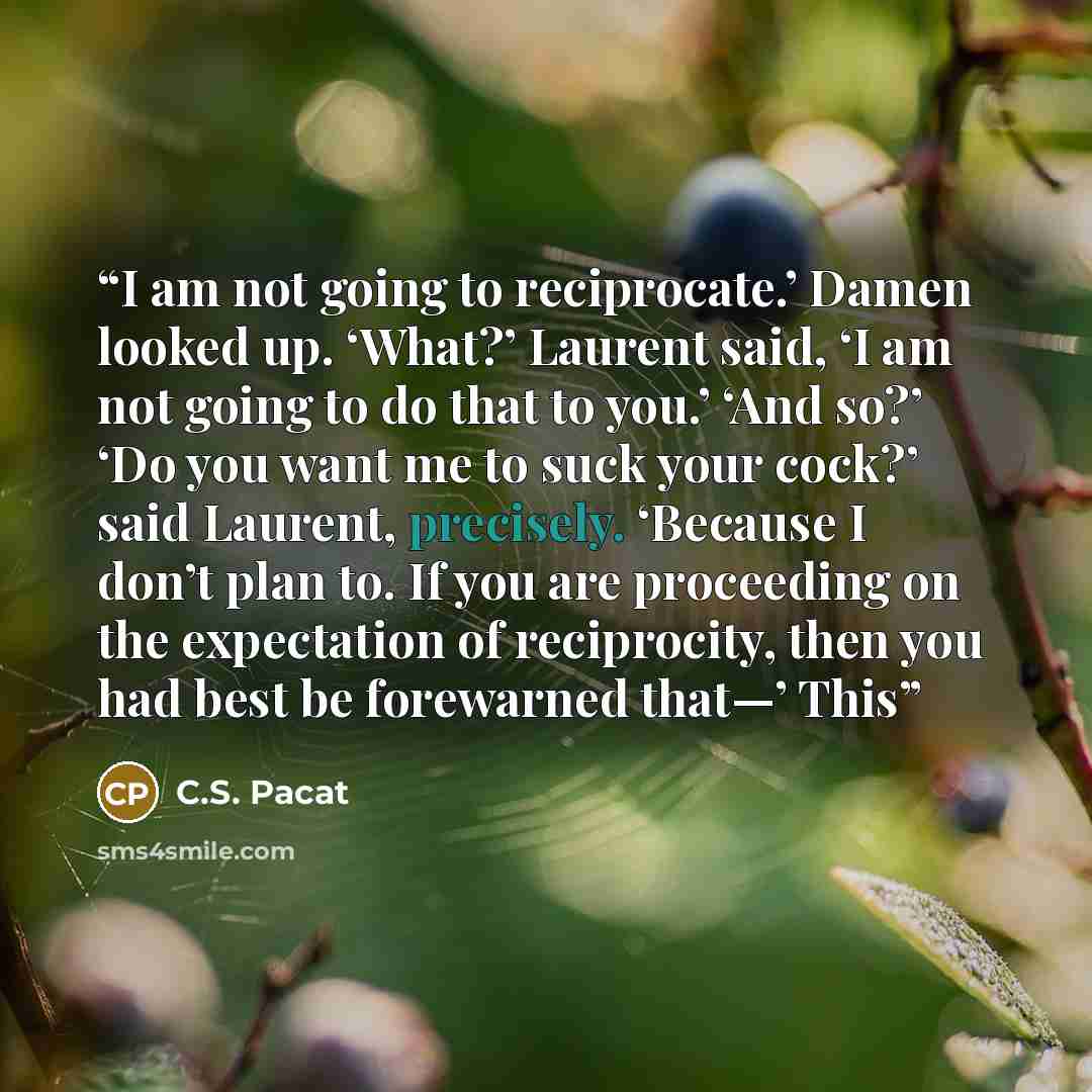 “I am not going to reciprocate.’ Damen looked up. ‘What?’ Laurent said, ‘I am not going to do that to you.’ ‘And so?’ ‘Do you want me to suck your cock?’ said Laurent, precisely. ‘Because I don’t plan to. If you are proceeding on the expectation of reciprocity, then you had best be forewarned…” quote by C.S. Pacat