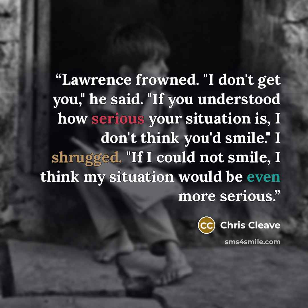 “Lawrence frowned. "I don't get you," he said. "If you understood how serious your situation is, I don't think you'd smile." I shrugged. "If I could not smile, I think my situation would be even more serious.” quote by Chris Cleave