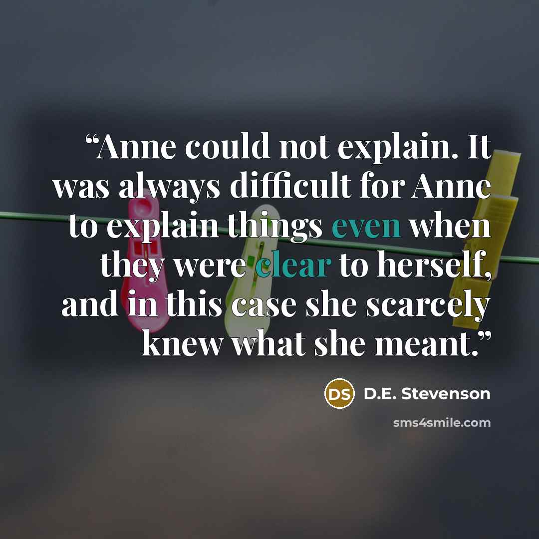 “Anne could not explain. It was always difficult for Anne to explain things even when they were clear to herself, and in this case she scarcely knew what she meant.” quote by D.E. Stevenson