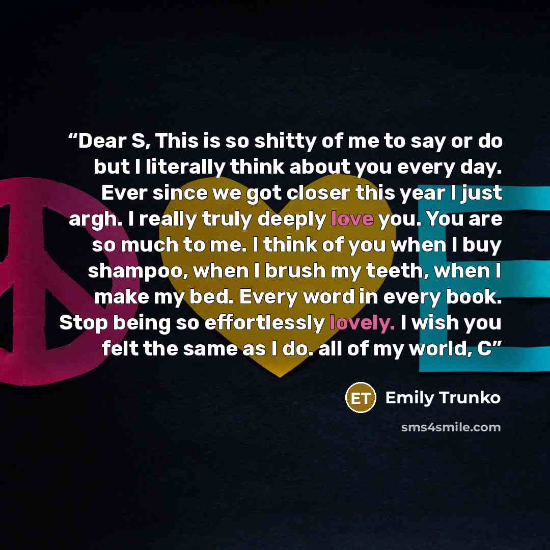 “Dear S, This is so shitty of me to say or do but I literally think about you every day. Ever since we got closer this year I just argh. I really truly deeply love you. You are so much to me. I think of you when I buy shampoo, when I brush my teeth, when I make my bed. Every word in every book…” quote by Emily Trunko