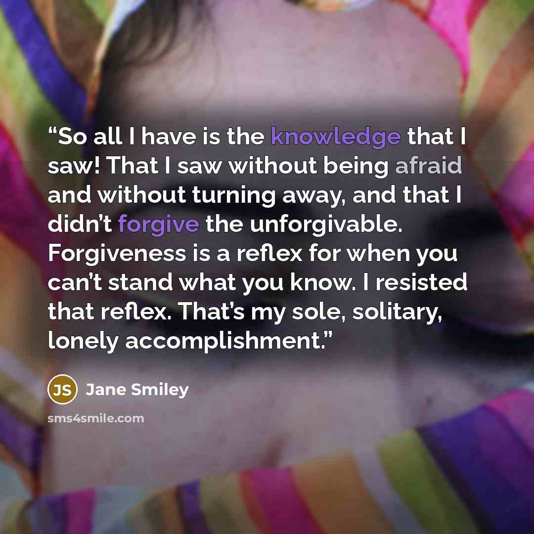 “So all I have is the knowledge that I saw! That I saw without being afraid and without turning away, and that I didn’t forgive the unforgivable. Forgiveness is a reflex for when you can’t stand what you know. I resisted that reflex. That’s my sole, solitary, lonely accomplishment.” quote by Jane Smiley