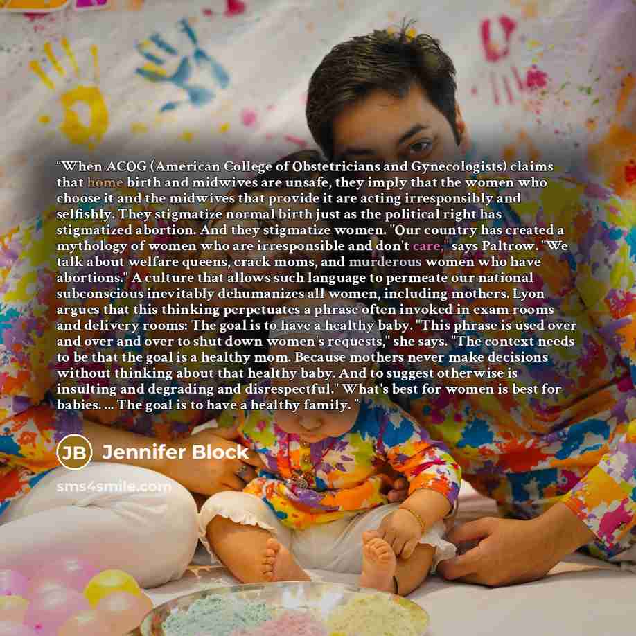 “When ACOG (American College of Obstetricians and Gynecologists) claims that home birth and midwives are unsafe, they imply that the women who choose it and the midwives that provide it are acting irresponsibly and selfishly. They stigmatize normal birth just as the political right has stigmatized…” quote by Jennifer Block