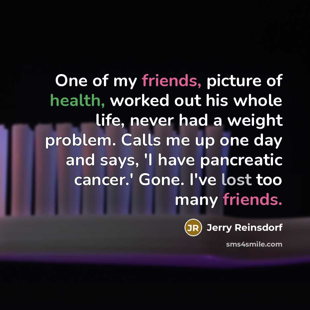 “One of my friends, picture of health, worked out his whole life, never had a weight problem. Calls me up one day and says, 'I have pancreatic cancer.' Gone. I've lost too many friends.” quote by Jerry Reinsdorf