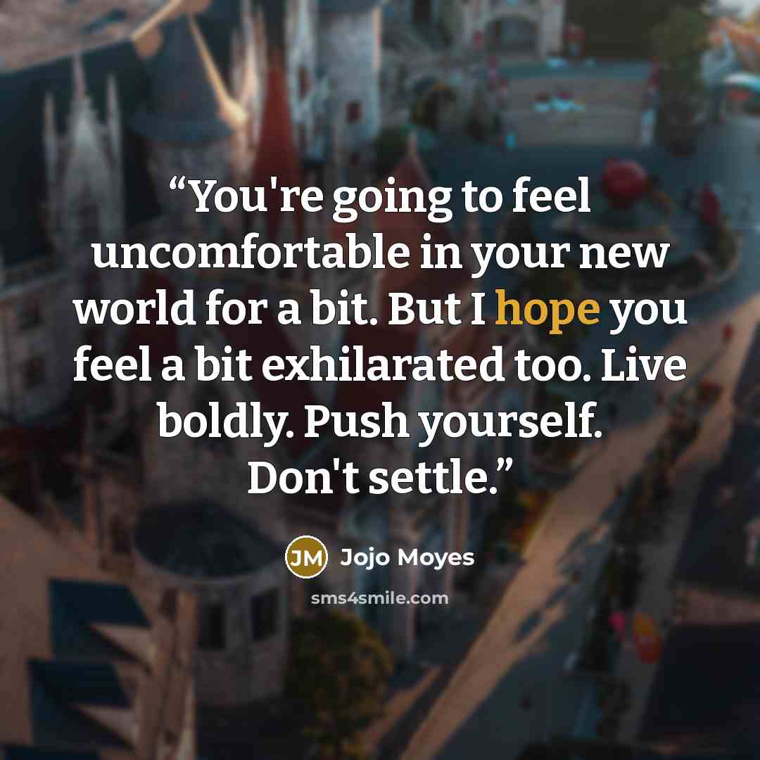 “You're going to feel uncomfortable in your new world for a bit. But I hope you feel a bit exhilarated too. Live boldly. Push yourself. Don't settle.” quote by Jojo Moyes