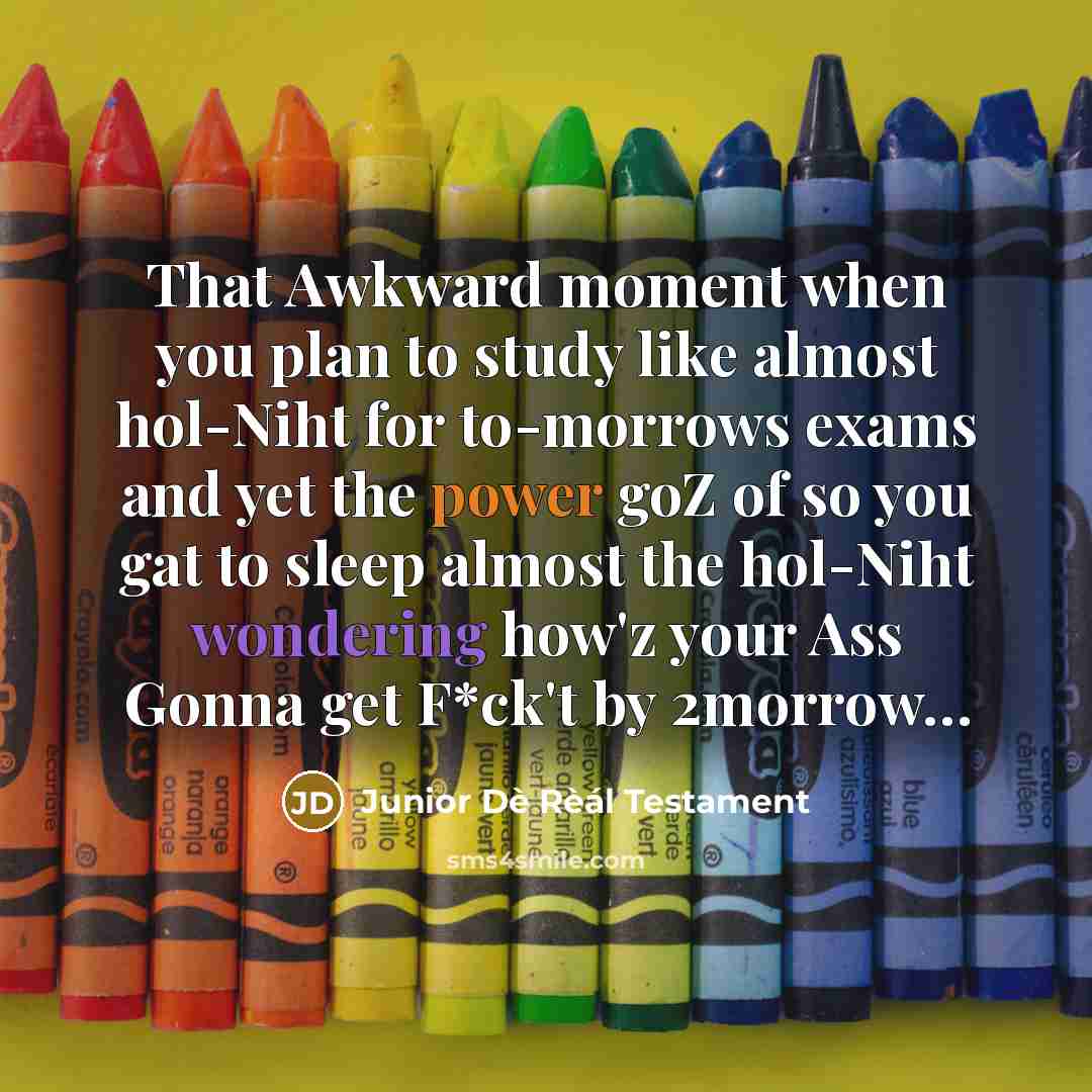 “That Awkward moment when you plan to study like almost hol-Niht for to-morrows exams and yet the power goZ of so you gat to sleep almost the hol-Niht wondering how'z your Ass Gonna get F*ck't by 2morrow…” quote by Junior Dè Rèál Testament