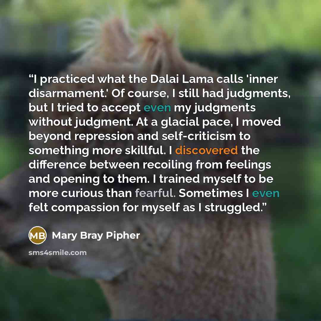 “I practiced what the Dalai Lama calls 'inner disarmament.' Of course, I still had judgments, but I tried to accept even my judgments without judgment. At a glacial pace, I moved beyond repression and self-criticism to something more skillful. I discovered the difference between recoiling from…” quote by Mary Bray Pipher