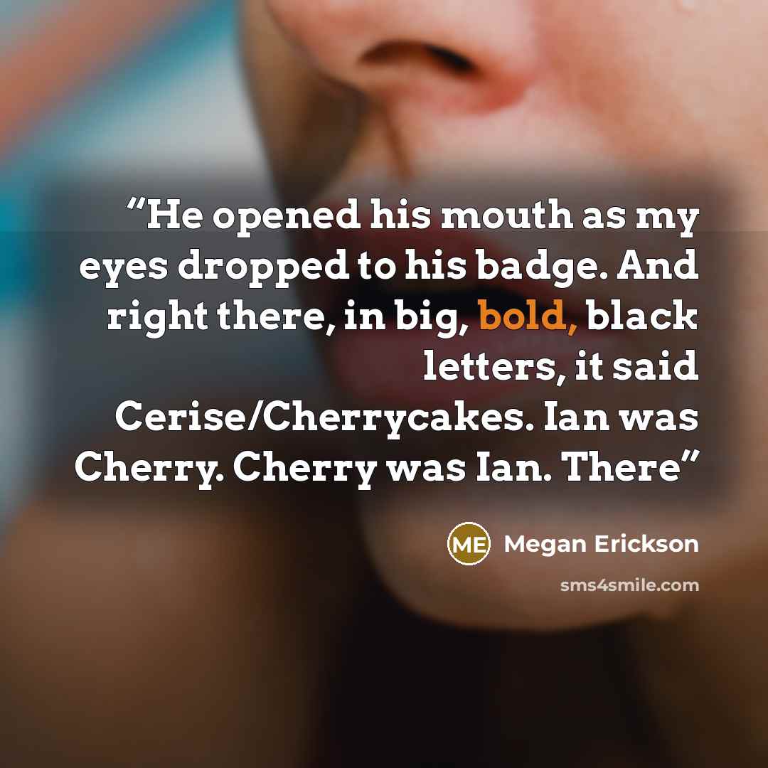 “He opened his mouth as my eyes dropped to his badge. And right there, in big, bold, black letters, it said Cerise/Cherrycakes. Ian was Cherry. Cherry was Ian. There” quote by Megan Erickson