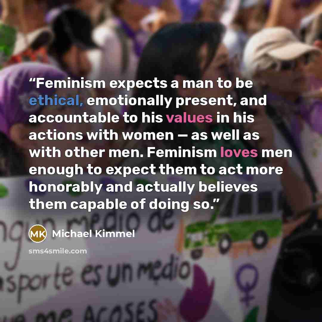 “Feminism expects a man to be ethical, emotionally present, and accountable to his values in his actions with women — as well as with other men. Feminism loves men enough to expect them to act more honorably and actually believes them capable of doing so.” quote by Michael Kimmel
