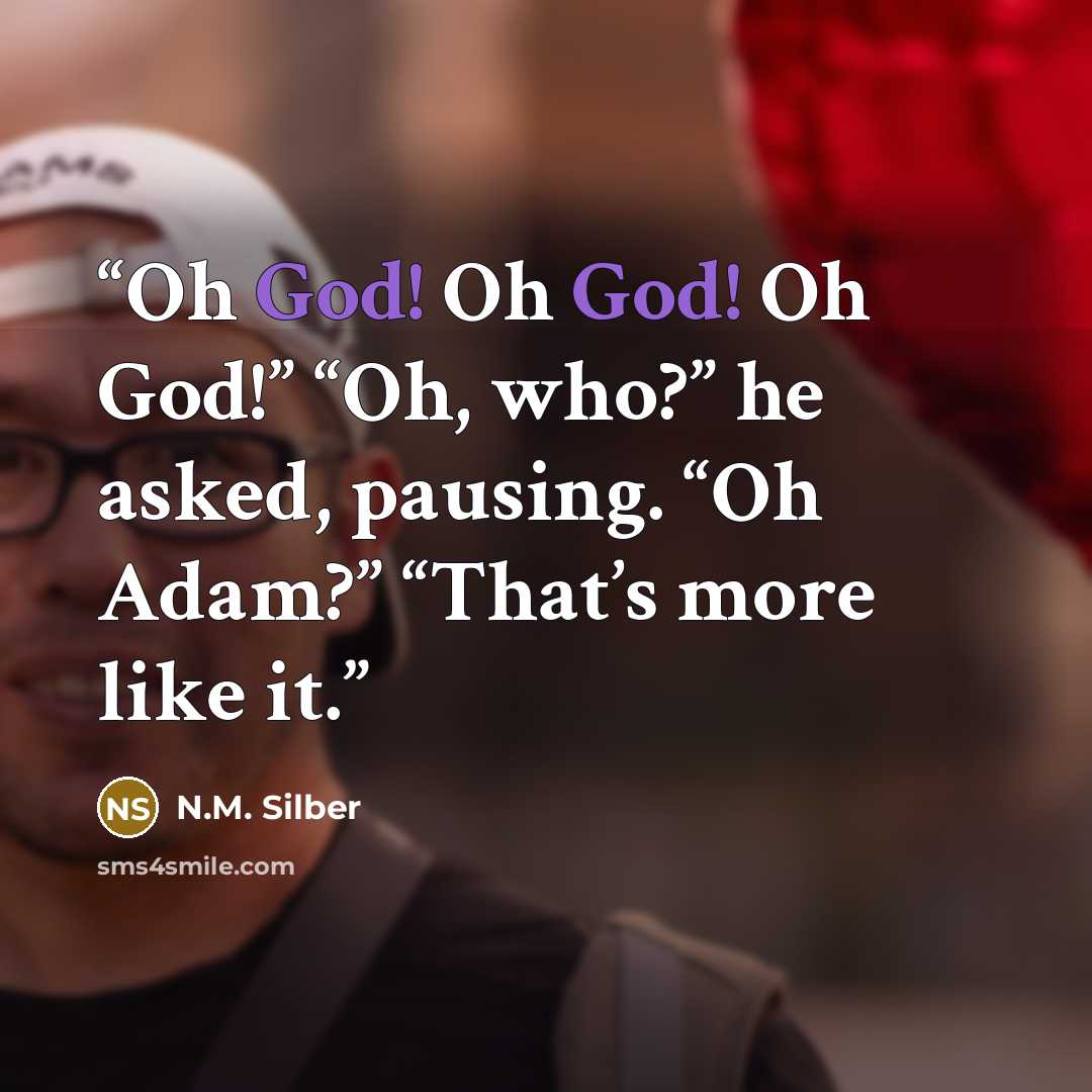 “Oh God! Oh God! Oh God!” “Oh, who?” he asked, pausing. “Oh Adam?” “That’s more like it.” quote by N.M. Silber