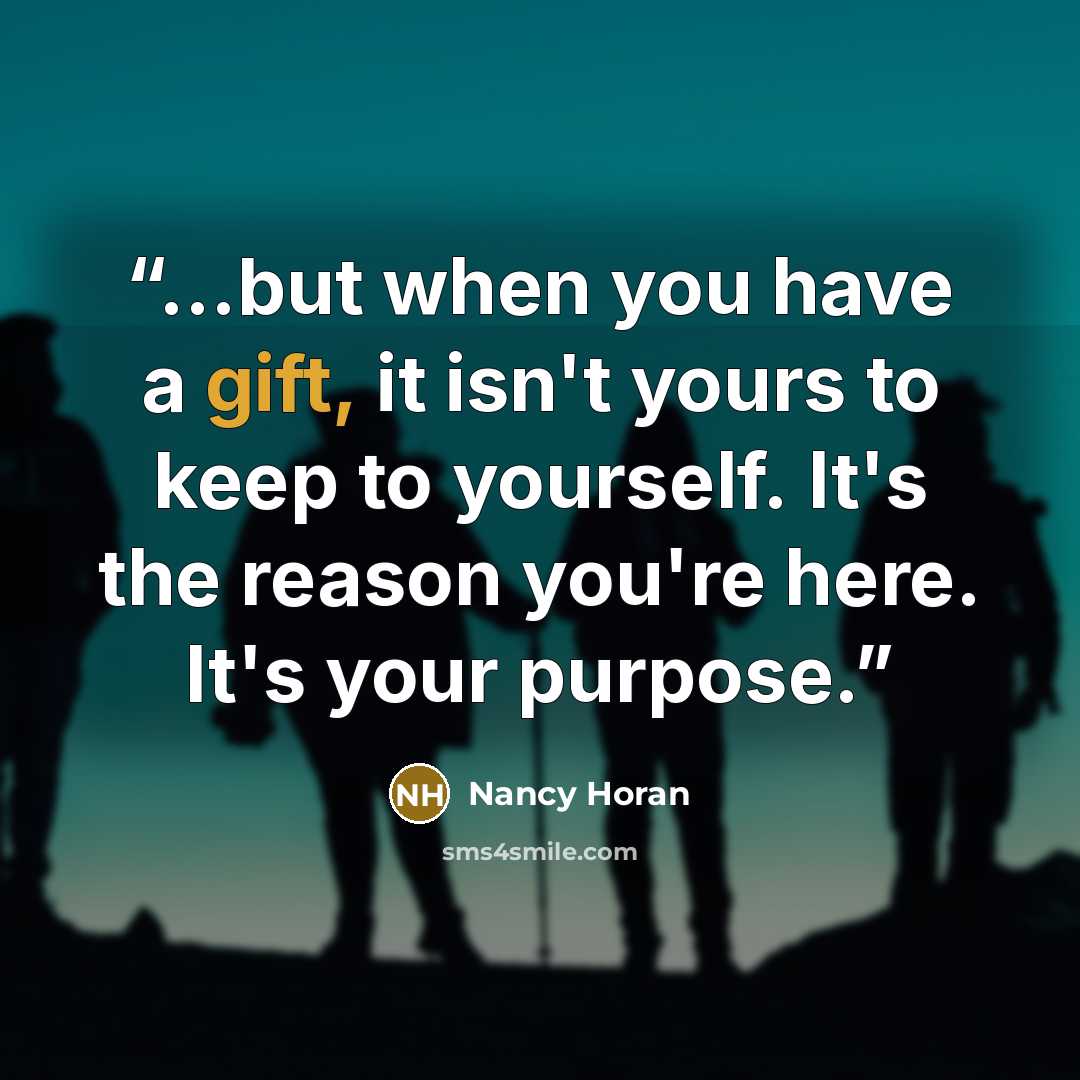 “...but when you have a gift, it isn't yours to keep to yourself. It's the reason you're here. It's your purpose.” quote by Nancy Horan