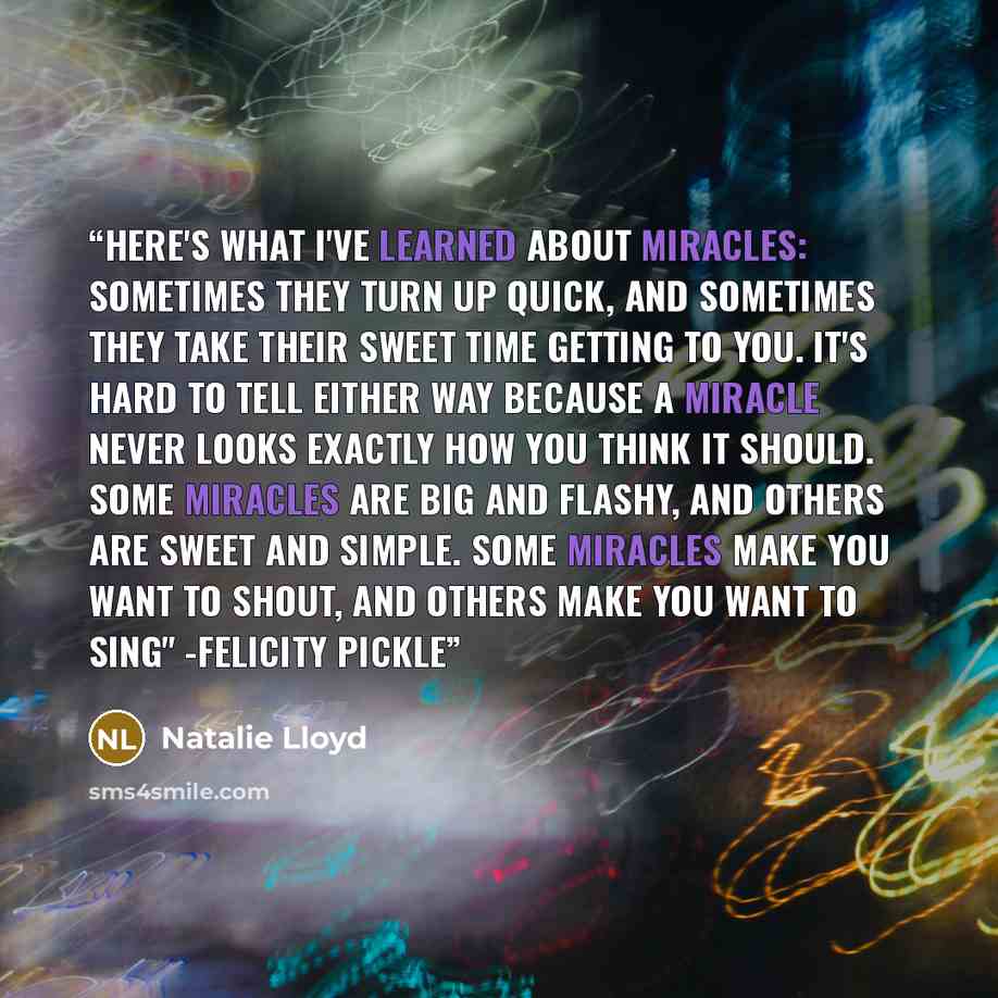 “Here's what I've learned about miracles: Sometimes they turn up quick, and sometimes they take their sweet time getting to you. It's hard to tell either way because a miracle never looks exactly how you think it should. Some miracles are big and flashy, and others are sweet and simple. Some…” quote by Natalie Lloyd