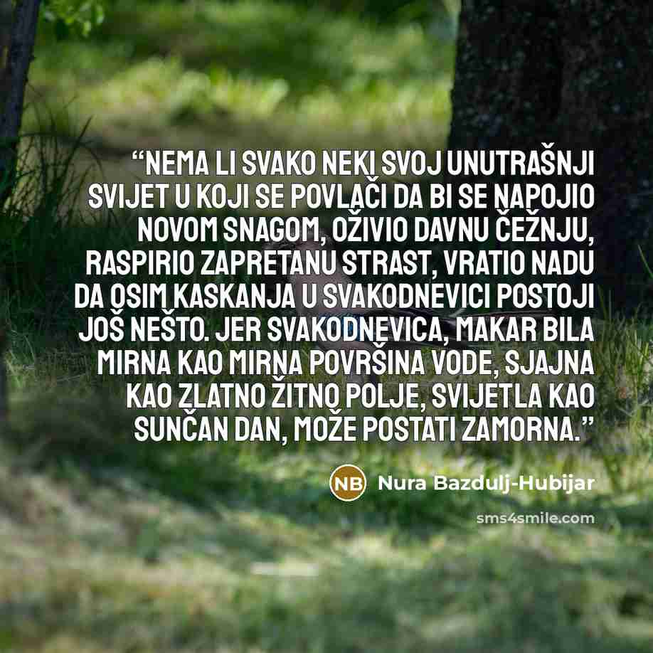 “Nema li svako neki svoj unutrašnji svijet u koji se povlači da bi se napojio novom snagom, oživio davnu čežnju, raspirio zapretanu strast, vratio nadu da osim kaskanja u svakodnevici postoji još nešto. Jer svakodnevica, makar bila mirna kao mirna površina vode, sjajna kao zlatno žitno polje…” quote by Nura Bazdulj-Hubijar