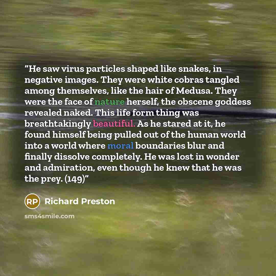 “He saw virus particles shaped like snakes, in negative images. They were white cobras tangled among themselves, like the hair of Medusa. They were the face of nature herself, the obscene goddess revealed naked. This life form thing was breathtakingly beautiful. As he stared at it, he found himself…” quote by Richard Preston