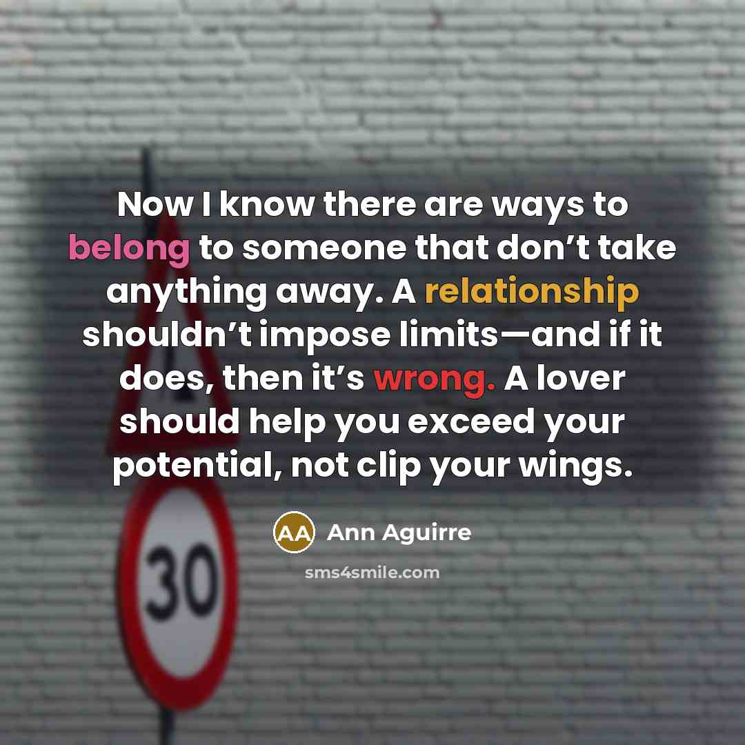 “Now I know there are ways to belong to someone that don’t take anything away. A relationship shouldn’t impose limits—and if it does, then it’s wrong. A lover should help you exceed your potential, not clip your wings.” quote by Ann Aguirre