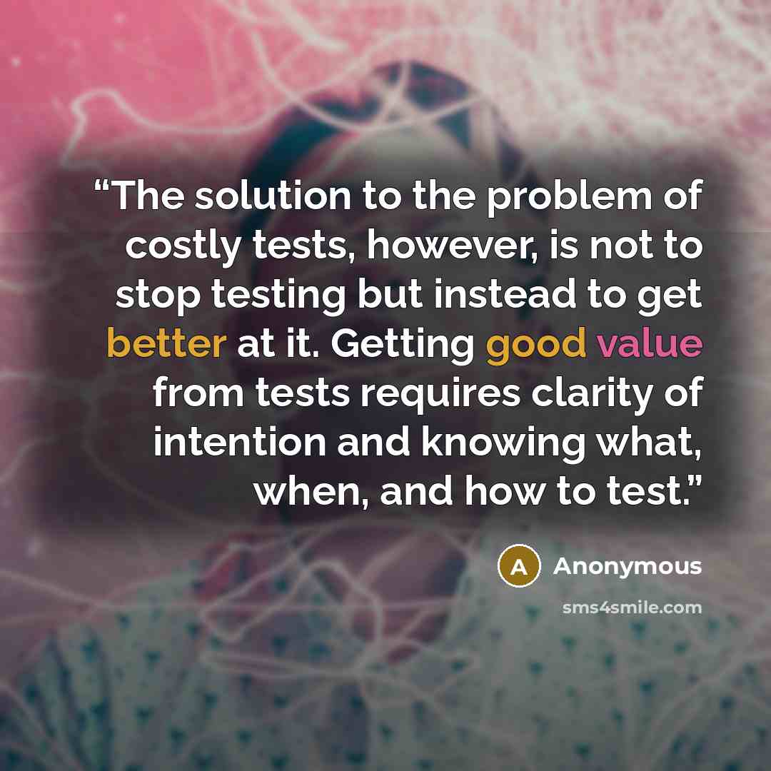“The solution to the problem of costly tests, however, is not to stop testing but instead to get better at it. Getting good value from tests requires clarity of intention and knowing what, when, and how to test.” quote by Anonymous