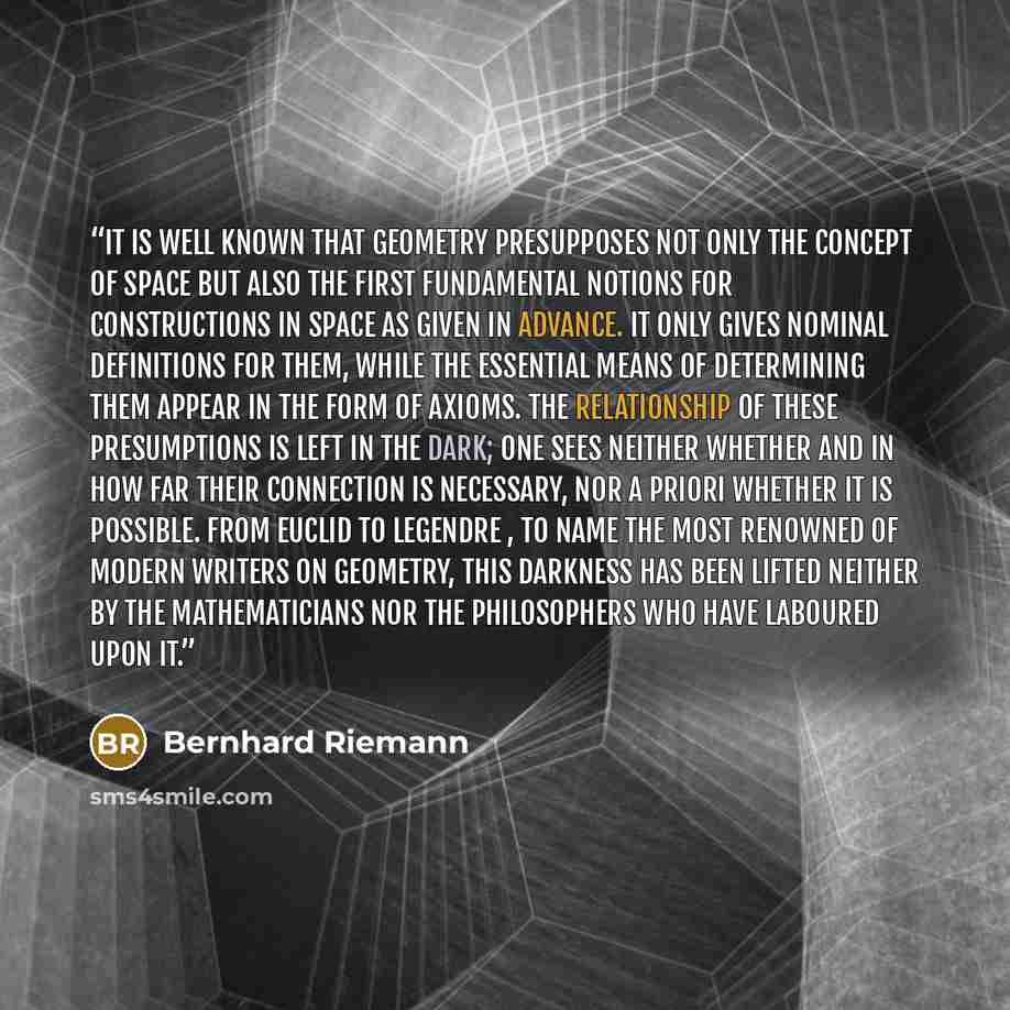 “It is well known that geometry presupposes not only the concept of space but also the first fundamental notions for constructions in space as given in advance. It only gives nominal definitions for them, while the essential means of determining them appear in the form of axioms. The relationship…” quote by Bernhard Riemann