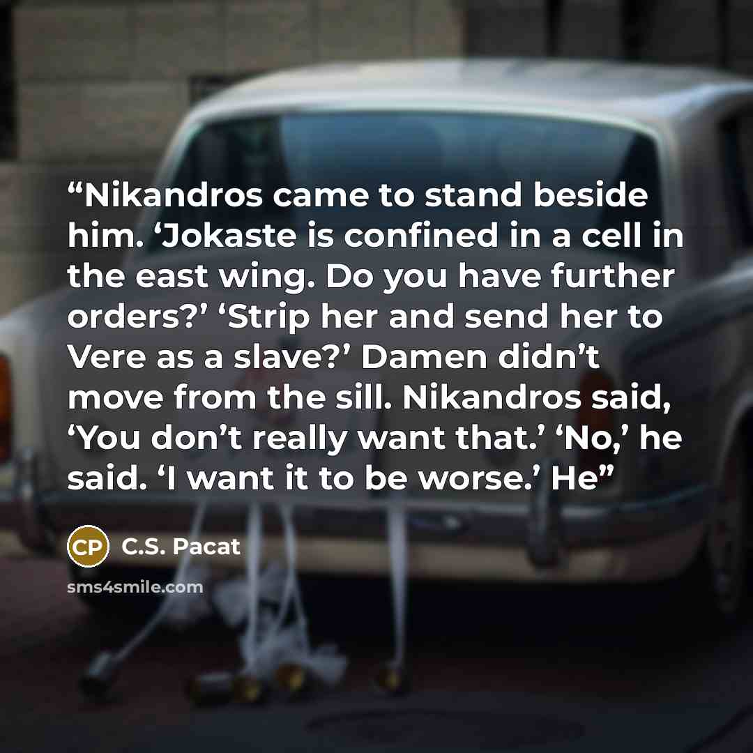 “Nikandros came to stand beside him. ‘Jokaste is confined in a cell in the east wing. Do you have further orders?’ ‘Strip her and send her to Vere as a slave?’ Damen didn’t move from the sill. Nikandros said, ‘You don’t really want that.’ ‘No,’ he said. ‘I want it to be worse.’ He” quote by C.S. Pacat