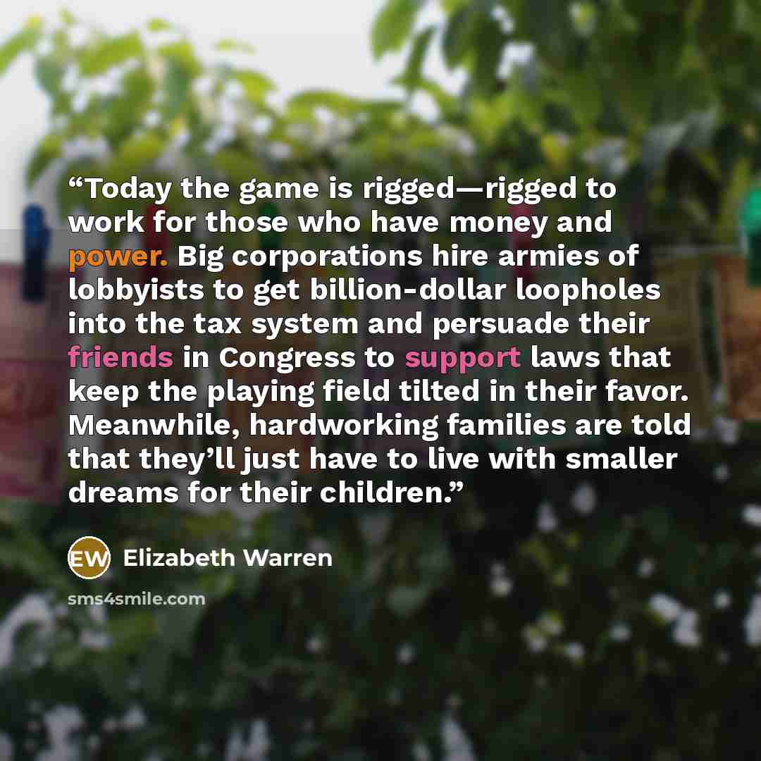 “Today the game is rigged—rigged to work for those who have money and power. Big corporations hire armies of lobbyists to get billion-dollar loopholes into the tax system and persuade their friends in Congress to support laws that keep the playing field tilted in their favor. Meanwhile, hardworking…” quote by Elizabeth Warren