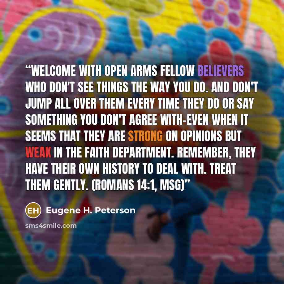 “Welcome with open arms fellow believers who don't see things the way you do. And don't jump all over them every time they do or say something you don't agree with-even when it seems that they are strong on opinions but weak in the faith department. Remember, they have their own history to deal…” quote by Eugene H. Peterson