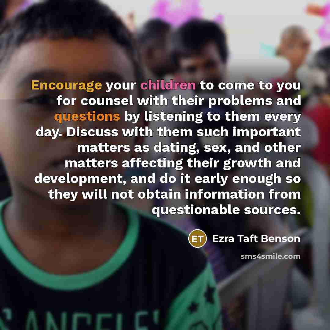“Encourage your children to come to you for counsel with their problems and questions by listening to them every day. Discuss with them such important matters as dating, sex, and other matters affecting their growth and development, and do it early enough so they will not obtain information from…” quote by Ezra Taft Benson