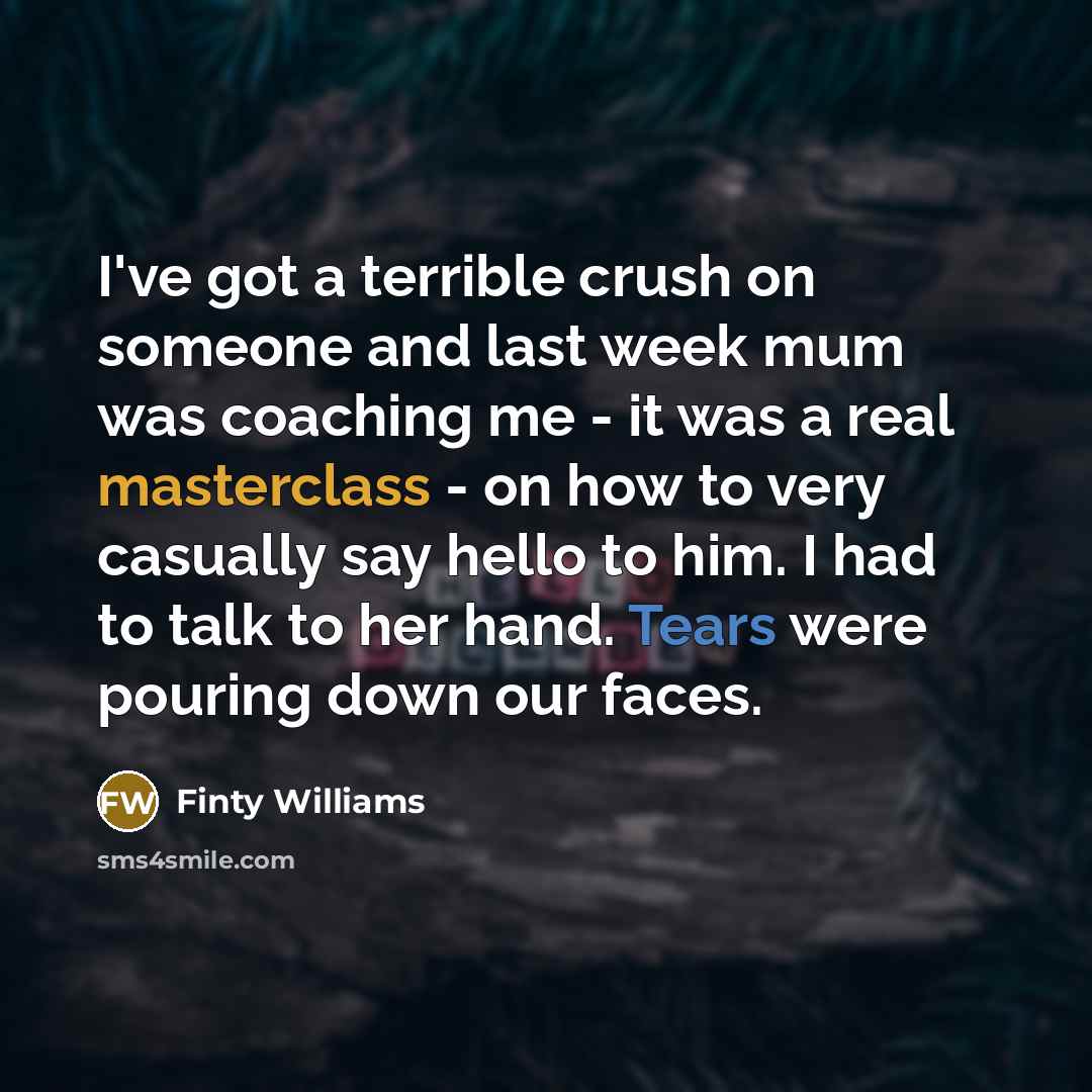 “I've got a terrible crush on someone and last week mum was coaching me - it was a real masterclass - on how to very casually say hello to him. I had to talk to her hand. Tears were pouring down our faces.” quote by Finty Williams
