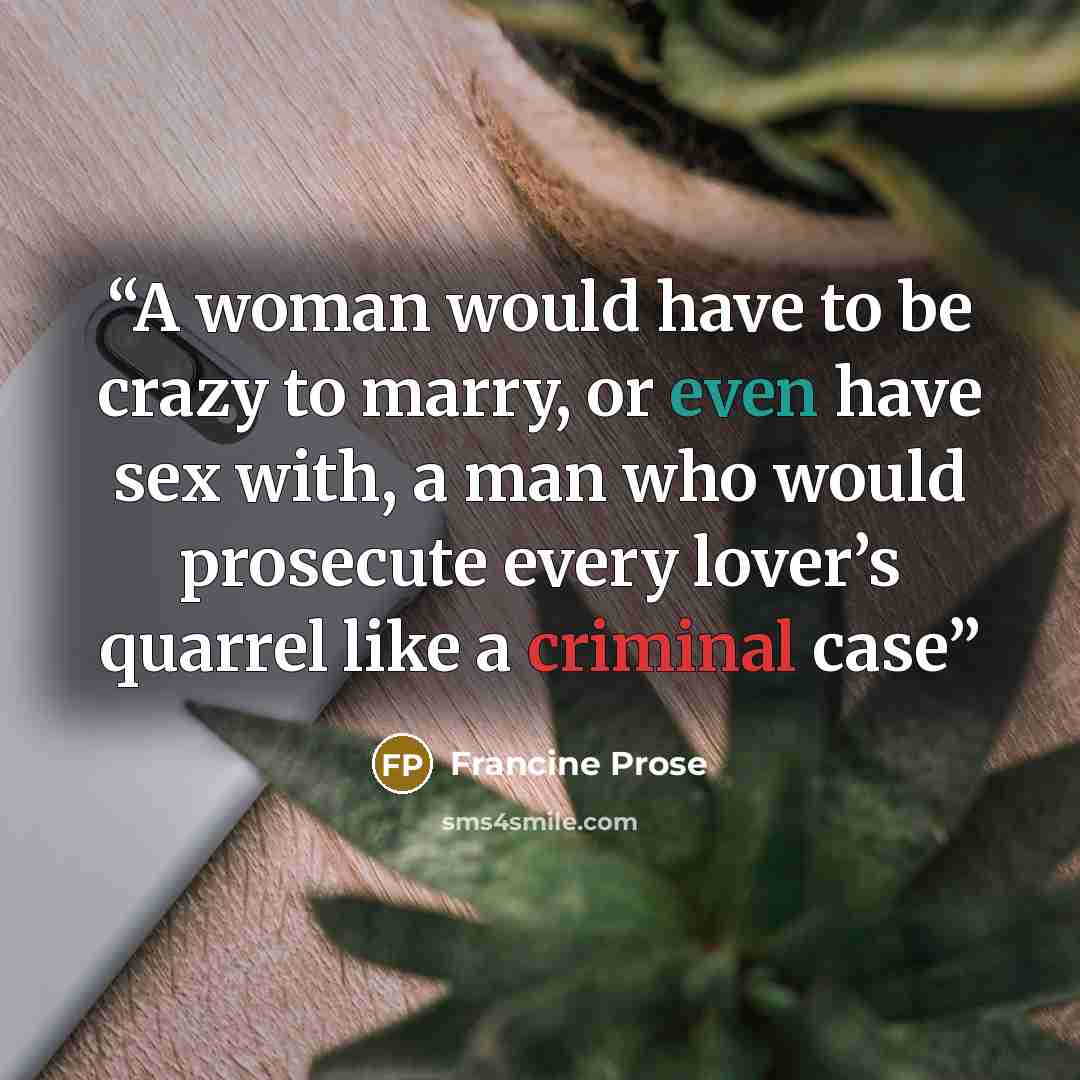 “A woman would have to be crazy to marry, or even have sex with, a man who would prosecute every lover’s quarrel like a criminal case” quote by Francine Prose