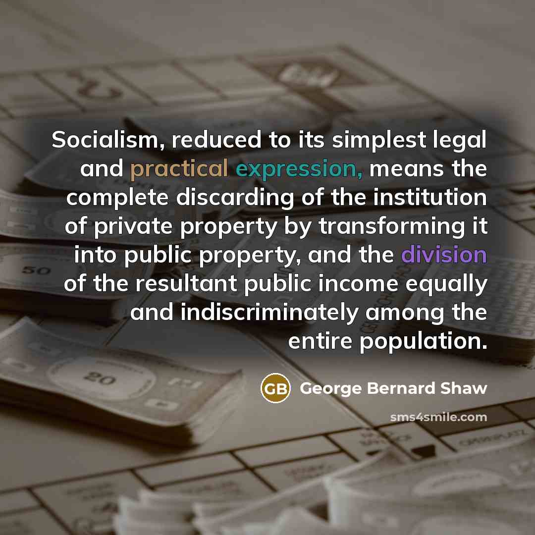 “Socialism, reduced to its simplest legal and practical expression, means the complete discarding of the institution of private property by transforming it into public property, and the division of the resultant public income equally and indiscriminately among the entire population.” quote by George Bernard Shaw