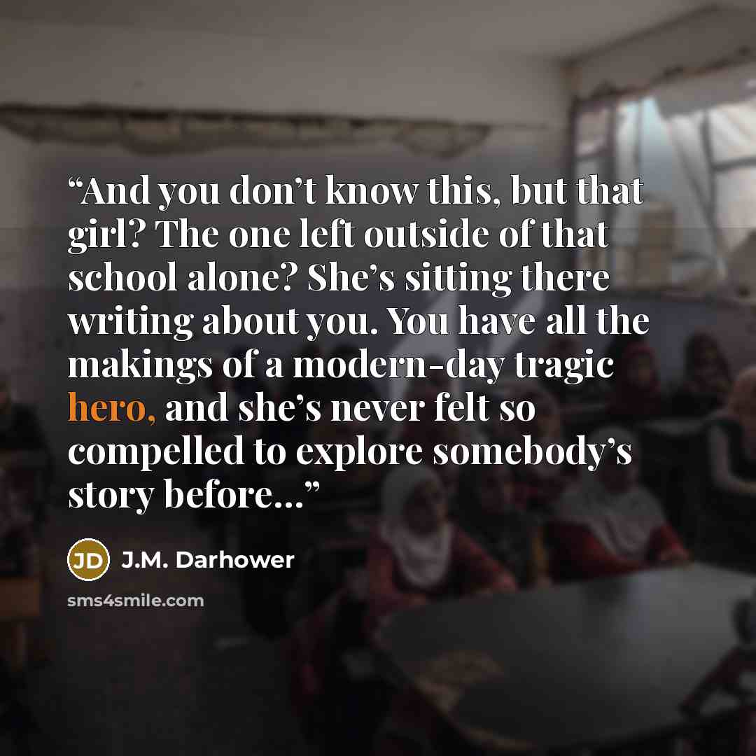 “And you don’t know this, but that girl? The one left outside of that school alone? She’s sitting there writing about you. You have all the makings of a modern-day tragic hero, and she’s never felt so compelled to explore somebody’s story before…” quote by J.M. Darhower