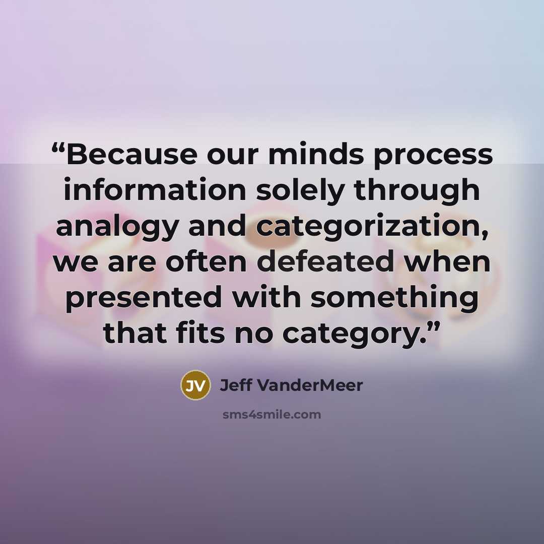 “Because our minds process information solely through analogy and categorization, we are often defeated when presented with something that fits no category.” quote by Jeff Vandermeer
