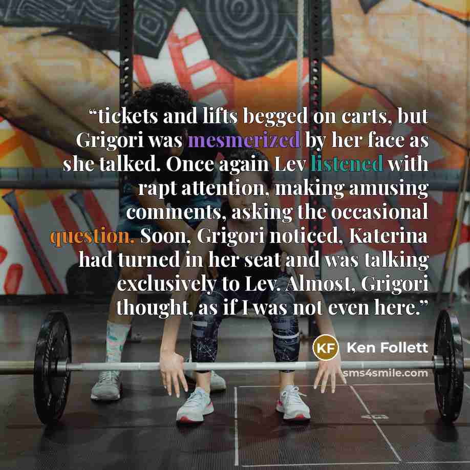 “tickets and lifts begged on carts, but Grigori was mesmerized by her face as she talked. Once again Lev listened with rapt attention, making amusing comments, asking the occasional question. Soon, Grigori noticed, Katerina had turned in her seat and was talking exclusively to Lev. Almost, Grigori…” quote by Ken Follett