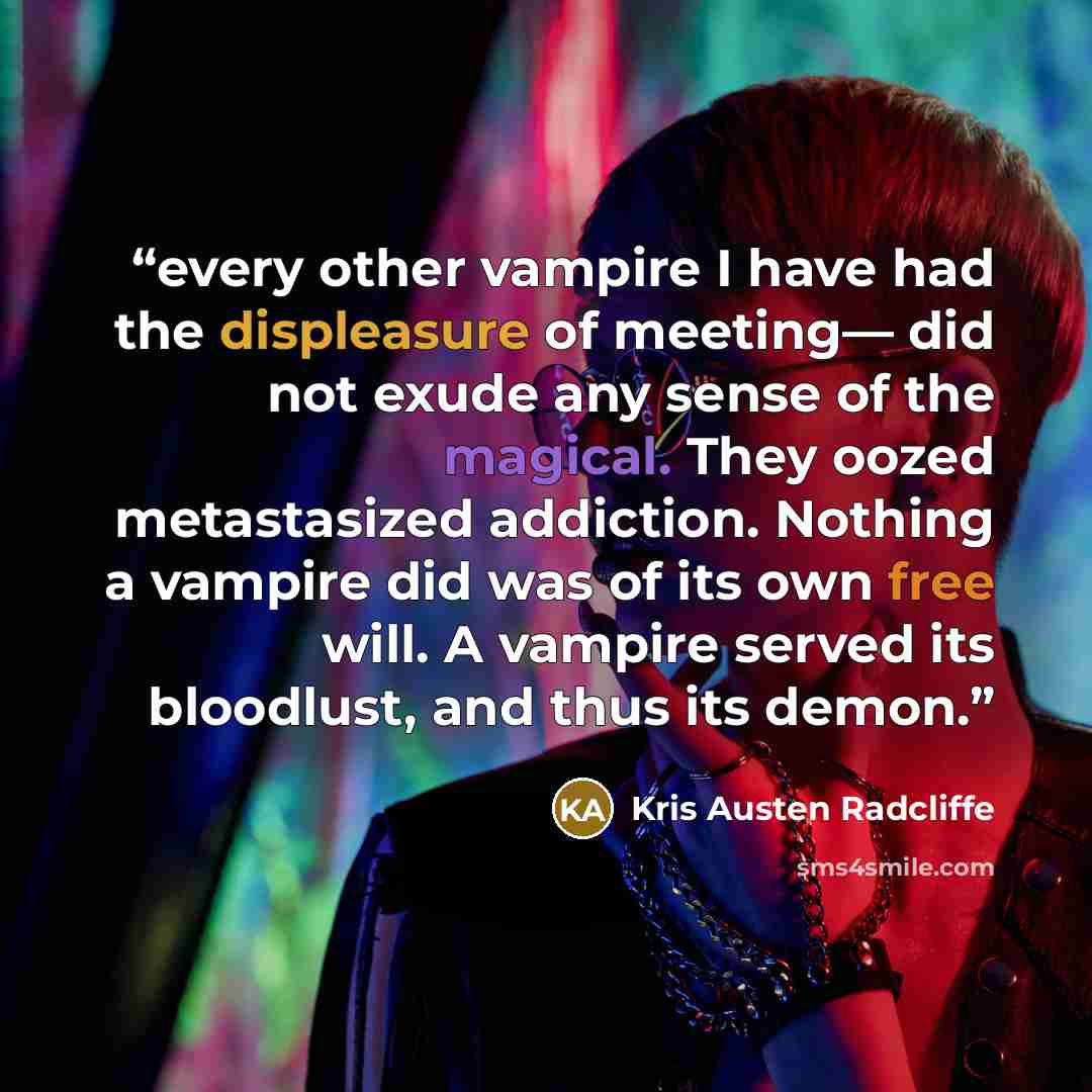 “every other vampire I have had the displeasure of meeting— did not exude any sense of the magical. They oozed metastasized addiction. Nothing a vampire did was of its own free will. A vampire served its bloodlust, and thus its demon.” quote by Kris Austen Radcliffe