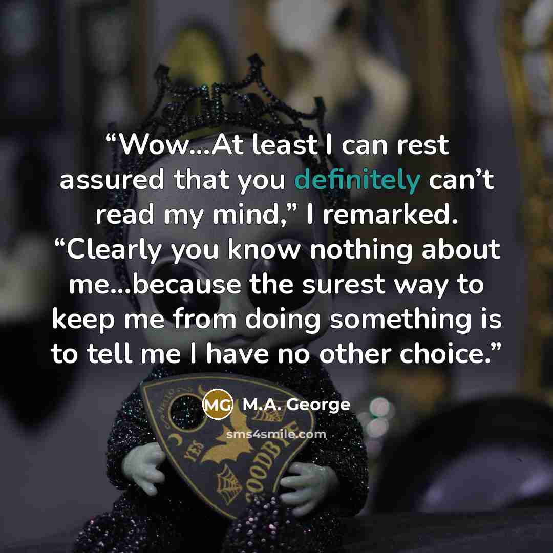 “Wow…At least I can rest assured that you definitely can’t read my mind,” I remarked. “Clearly you know nothing about me…because the surest way to keep me from doing something is to tell me I have no other choice.” quote by M.A. George
