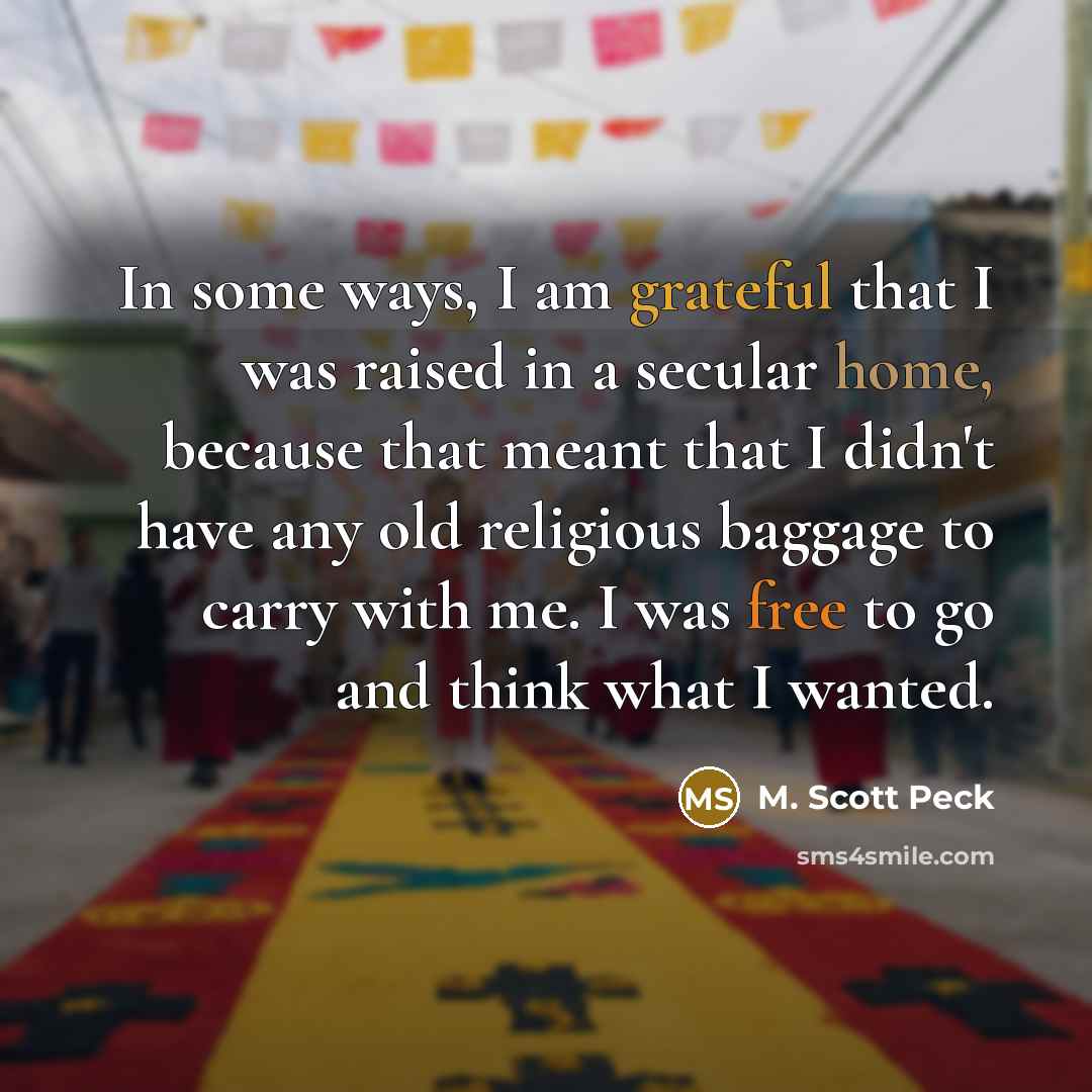 “In some ways, I am grateful that I was raised in a secular home, because that meant that I didn't have any old religious baggage to carry with me. I was free to go and think what I wanted.” quote by M. Scott Peck