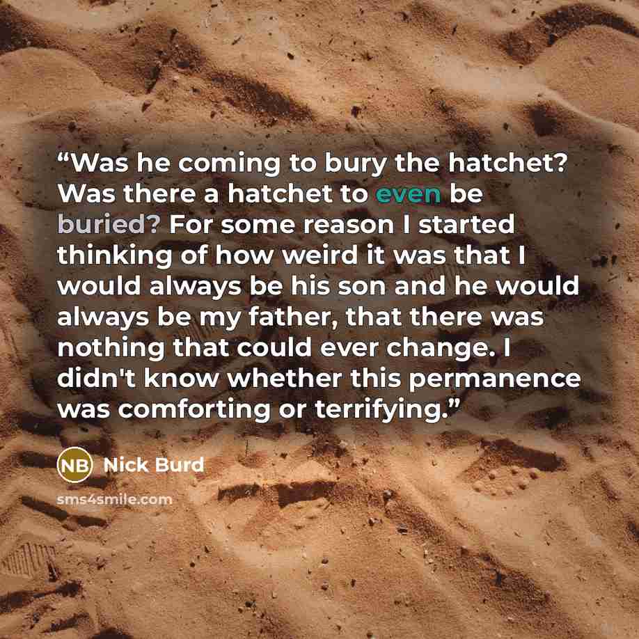 “Was he coming to bury the hatchet? Was there a hatchet to even be buried? For some reason I started thinking of how weird it was that I would always be his son and he would always be my father, that there was nothing that could ever change. I didn't know whether this permanence was comforting or…” quote by Nick Burd