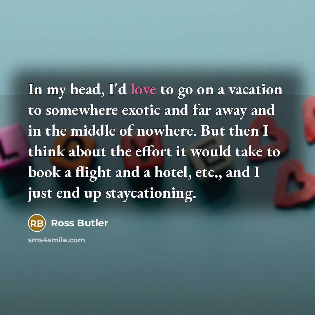 “In my head, I'd love to go on a vacation to somewhere exotic and far away and in the middle of nowhere. But then I think about the effort it would take to book a flight and a hotel, etc., and I just end up staycationing.” quote by Ross Butler