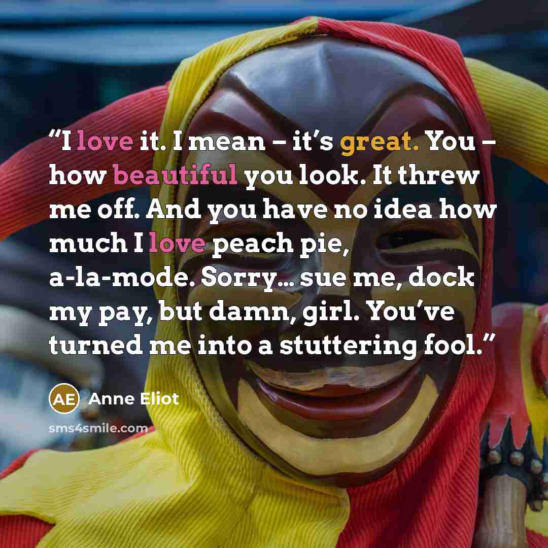 “I love it. I mean – it’s great. You – how beautiful you look. It threw me off. And you have no idea how much I love peach pie, a-la-mode. Sorry… sue me, dock my pay, but damn, girl. You’ve turned me into a stuttering fool.” quote by Anne Eliot