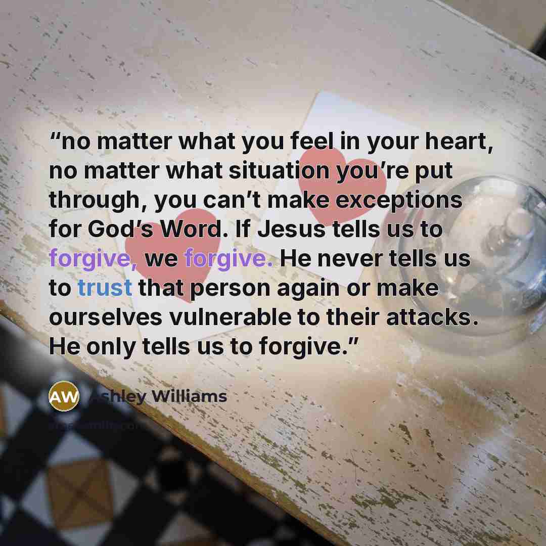 “no matter what you feel in your heart, no matter what situation you’re put through, you can’t make exceptions for God’s Word. If Jesus tells us to forgive, we forgive. He never tells us to trust that person again or make ourselves vulnerable to their attacks. He only tells us to forgive.” quote by Ashley Williams