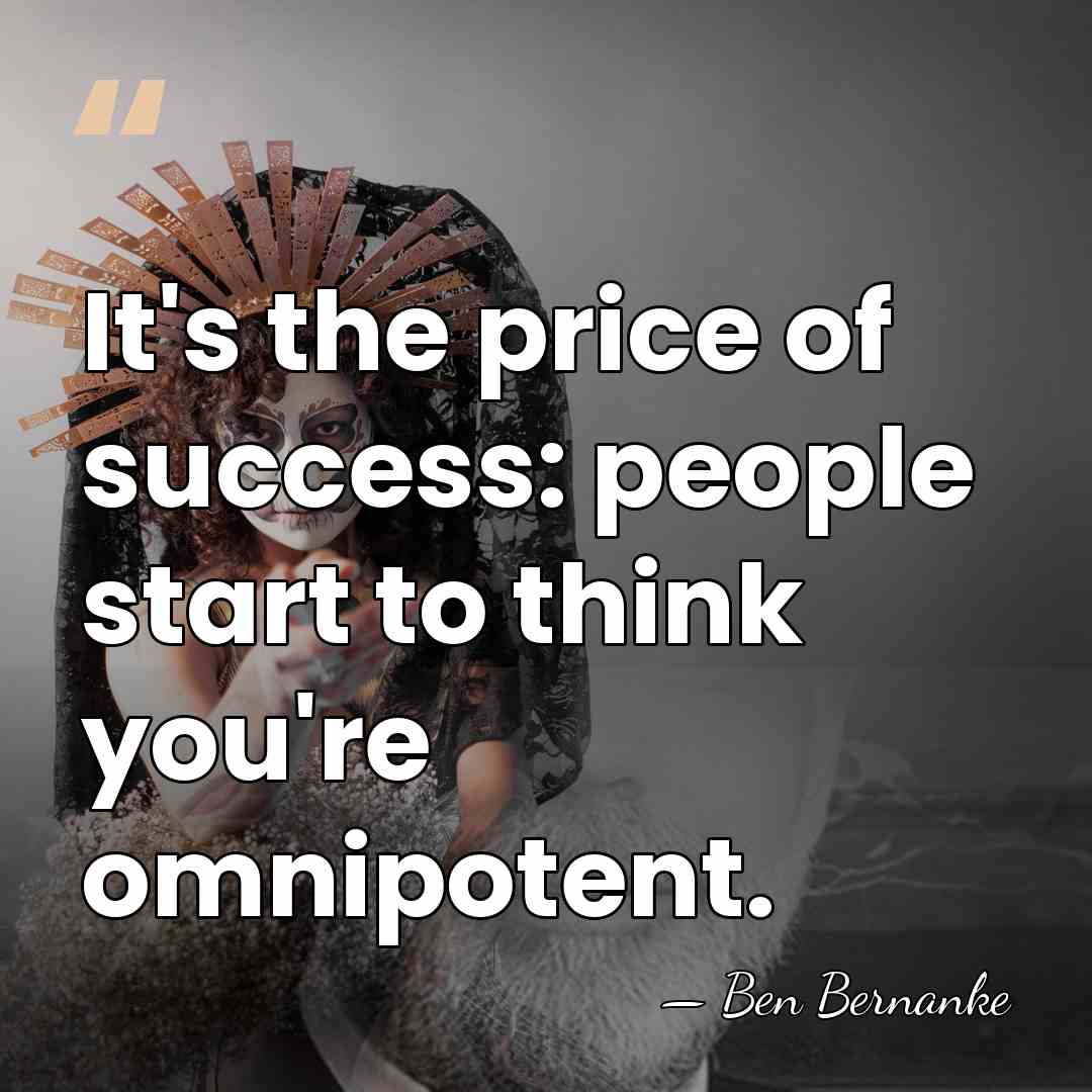 It's the price of success: people start to think you're omnipotent. - Ben Bernanke