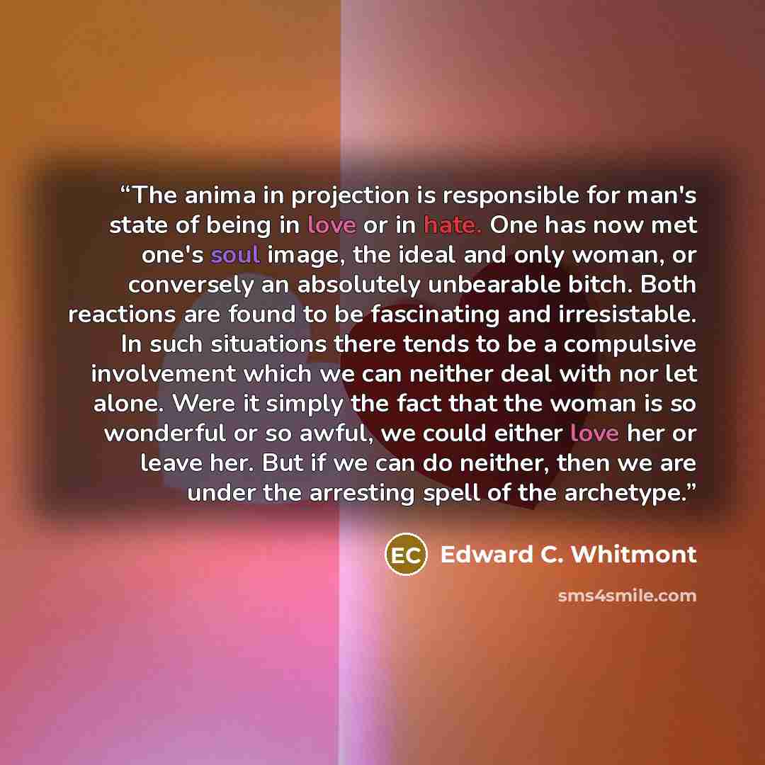 “The anima in projection is responsible for man's state of being in love or in hate. One has now met one's soul image, the ideal and only woman, or conversely an absolutely unbearable bitch. Both reactions are found to be fascinating and irresistable. In such situations there tends to be a…” quote by Edward C. Whitmont