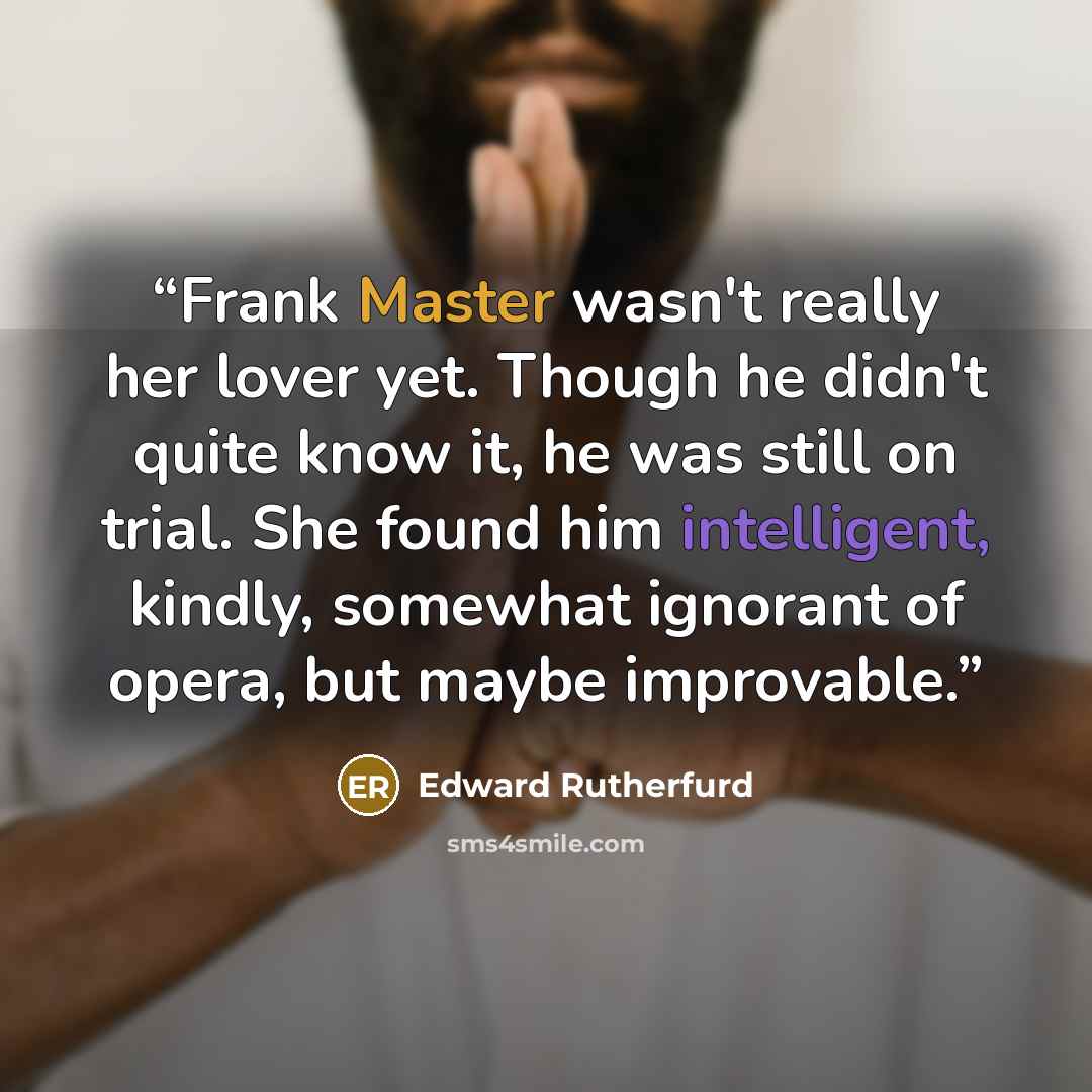 “Frank Master wasn't really her lover yet. Though he didn't quite know it, he was still on trial. She found him intelligent, kindly, somewhat ignorant of opera, but maybe improvable.” quote by Edward Rutherfurd