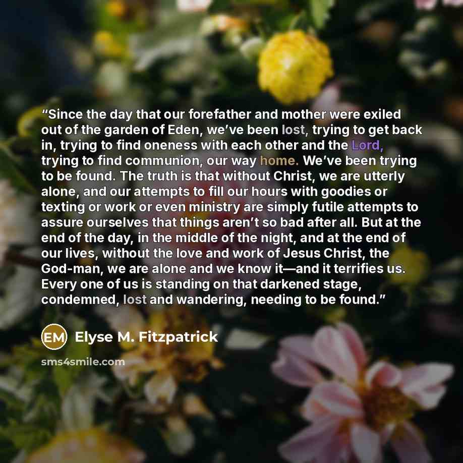 “Since the day that our forefather and mother were exiled out of the garden of Eden, we’ve been lost, trying to get back in, trying to find oneness with each other and the Lord, trying to find communion, our way home. We’ve been trying to be found. The truth is that without Christ, we are utterly…” quote by Elyse M. Fitzpatrick
