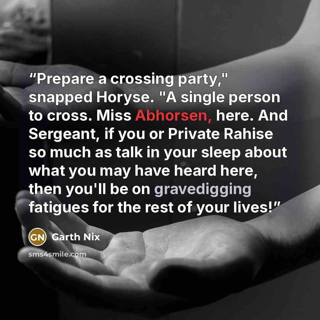 “Prepare a crossing party," snapped Horyse. "A single person to cross. Miss Abhorsen, here. And Sergeant, if you or Private Rahise so much as talk in your sleep about what you may have heard here, then you'll be on gravedigging fatigues for the rest of your lives!” quote by Garth Nix